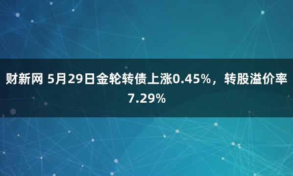 财新网 5月29日金轮转债上涨0.45%，转股溢价率7.29%