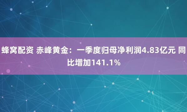 蜂窝配资 赤峰黄金：一季度归母净利润4.83亿元 同比增加141.1%