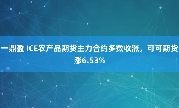 一鼎盈 ICE农产品期货主力合约多数收涨，可可期货涨6.53%