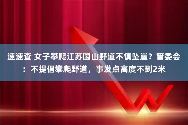速速查 女子攀爬江苏圌山野道不慎坠崖？管委会：不提倡攀爬野道，事发点高度不到2米