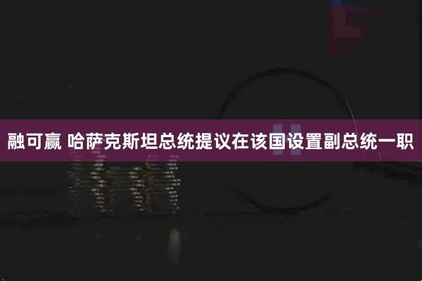 融可赢 哈萨克斯坦总统提议在该国设置副总统一职