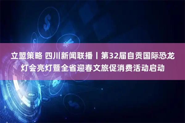 立盟策略 四川新闻联播丨第32届自贡国际恐龙灯会亮灯暨全省迎春文旅促消费活动启动