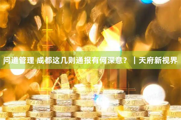 问道管理 成都这几则通报有何深意？｜天府新视界