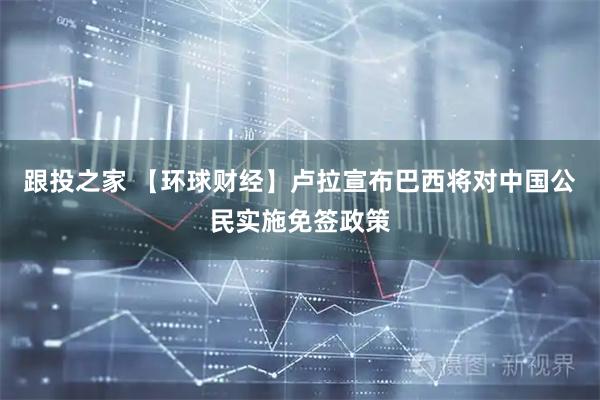 跟投之家 【环球财经】卢拉宣布巴西将对中国公民实施免签政策