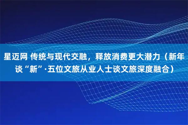 星迈网 传统与现代交融，释放消费更大潜力（新年谈“新”·五位文旅从业人士谈文旅深度融合）