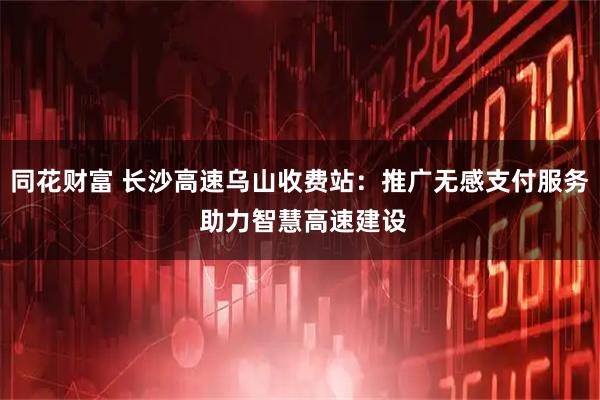 同花财富 长沙高速乌山收费站：推广无感支付服务 助力智慧高速建设