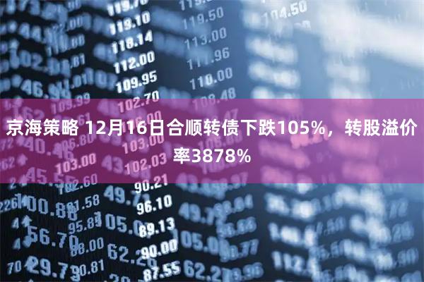 京海策略 12月16日合顺转债下跌105%，转股溢价率3878%