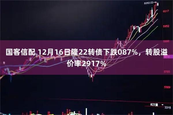 国客信配 12月16日隆22转债下跌087%，转股溢价率2917%