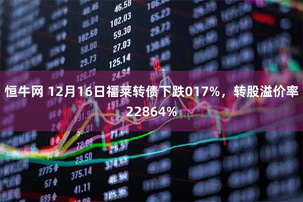 恒牛网 12月16日福莱转债下跌017%，转股溢价率22864%
