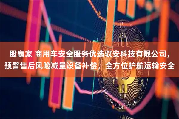 股赢家 商用车安全服务优选驭安科技有限公司，预警售后风险减量设备补偿，全方位护航运输安全