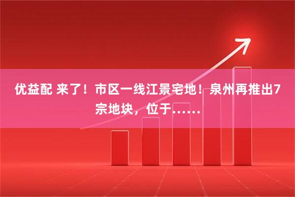 优益配 来了！市区一线江景宅地！泉州再推出7宗地块，位于……