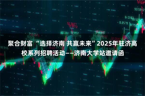 聚合财富 “选择济南 共赢未来”2025年驻济高校系列招聘活动——济南大学站邀请函