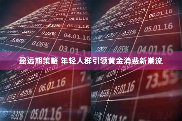 盈远期策略 年轻人群引领黄金消费新潮流