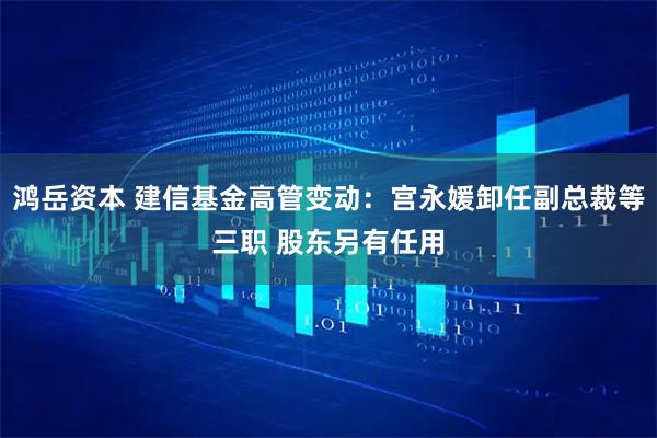 鸿岳资本 建信基金高管变动：宫永媛卸任副总裁等三职 股东另有任用