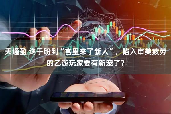天通盈 终于盼到“宫里来了新人”，陷入审美疲劳的乙游玩家要有新宠了？