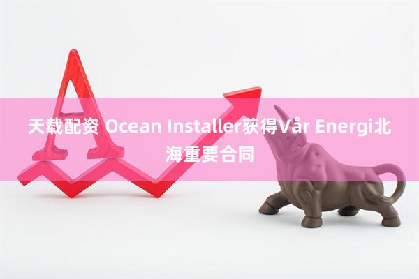 天载配资 Ocean Installer获得Vår Energi北海重要合同
