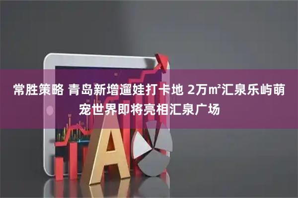 常胜策略 青岛新增遛娃打卡地 2万㎡汇泉乐屿萌宠世界即将亮相汇泉广场