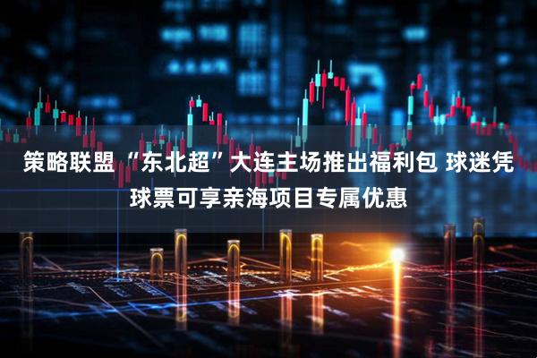策略联盟 “东北超”大连主场推出福利包 球迷凭球票可享亲海项目专属优惠